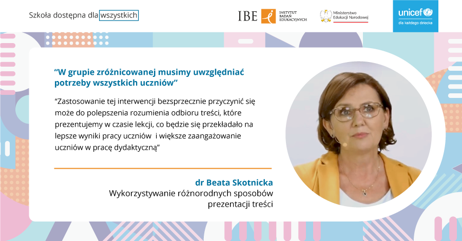 Grafika na kolorowym tle, zdjęcie kobiety w żółtej marynarce i okularach oraz tekst" Szkoła dostępna dla wszystkich. IBE Instytut Badań Edukacyjnych, Ministerstwo Edukacji Narodowej, UNICEF dla każdego dziecka. "W grupie zróżnicowanej musimy uwzględniać potrzeby wszystkich uczniów. Zastosowanie tej interwencji bezsprzecznie przyczynić się może to polepszenia rozumienia odobioru treści, które prezentujemy w czasie lekcji, co będzie się przekładało na lepsze wyniki pracy uczniów i większe zaangażowanie uczniów w pracę dydaktyczną" dr Beata Skotnicka, Wykorzystywanie różnorodnych sposobów prezentacji treści.