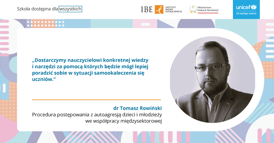 Zdjęcie mężczyzny w marynarce oraz tekst : Szkoła dostępna dla wszystkich, IBE Instytut Badań Edukacyjnych, Ministerstwo Edukacji Narodowej, UNICEF,"Dostarczamy nauczycielom konkretnej wiedzy i narzędzi, za pomocą których będzie mógł lepiej poradzić sobie w sytuacji samookaleczenia się uczniów" dr Tomasz Rowiński. Procedura postępowania z autoagresją dzieci i młodzieży, we współpracy międzysektorowej