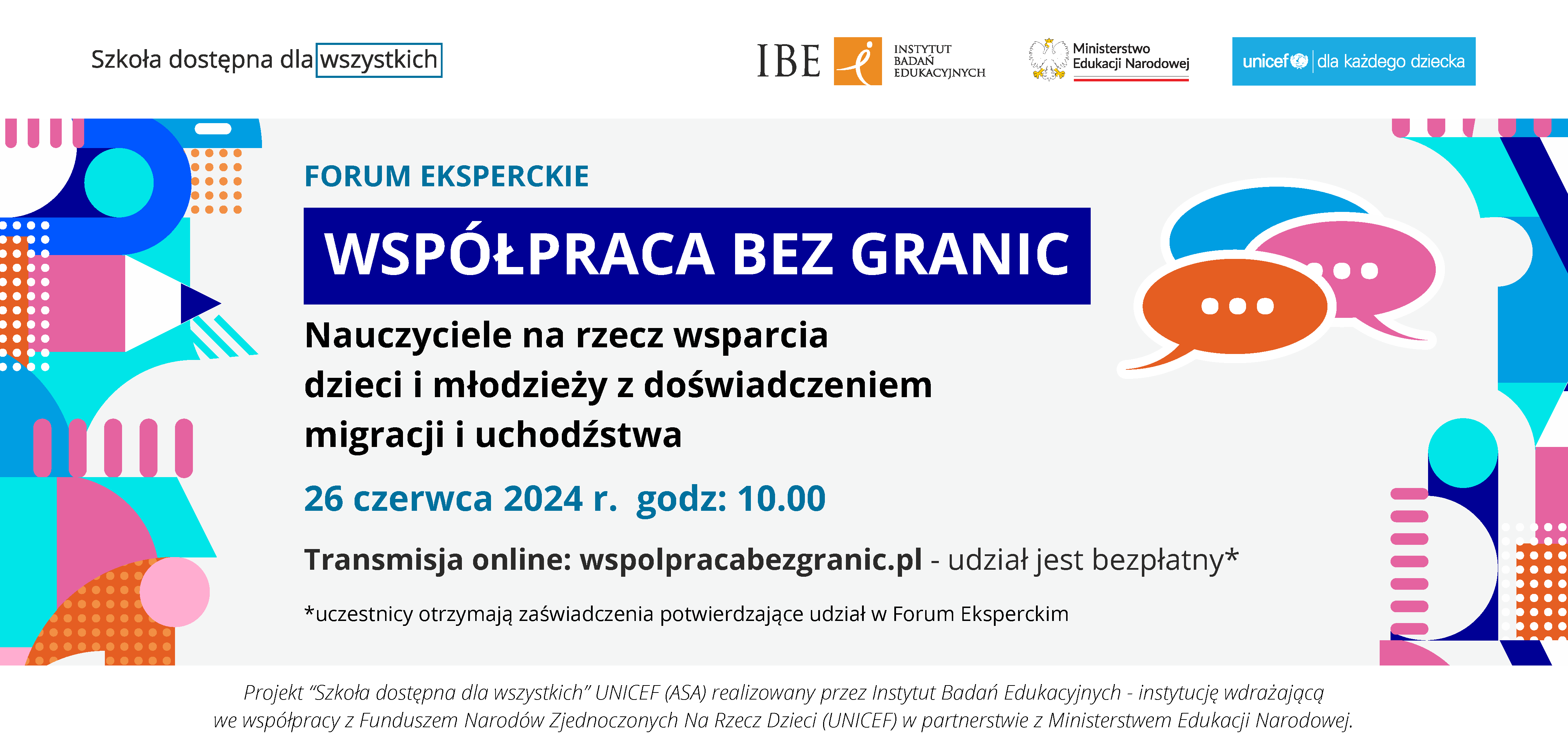 Grafika z różnokolorowymi kształtami geometrycznymi po lewej stronie, na środku tekst: Szkoła dostępna dla wszystkich, IBE Instytut Badań Edukacyjnych, Ministerstwo Edukacji Narodowej, UNICEF dla każdego dziecka. Forum eksperckie "Współpraca bez granic" Nauczyciele na rzecz wsparcia dzieci i młodzieży z doświadczeniem migracji i uchodźctwa. 26 czerwca 2024 r. godz: 10.00. Transmisja online: wspolpracabezgranic.pl - udział jest bezpłatny.